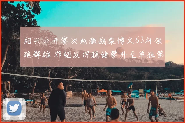 绍兴公开赛次轮激战柴博文63杆领跑群雄 邓韬发挥稳健攀升至单独第四
