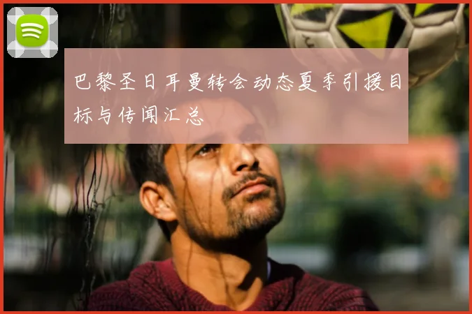 巴黎圣日耳曼转会动态夏季引援目标与传闻汇总