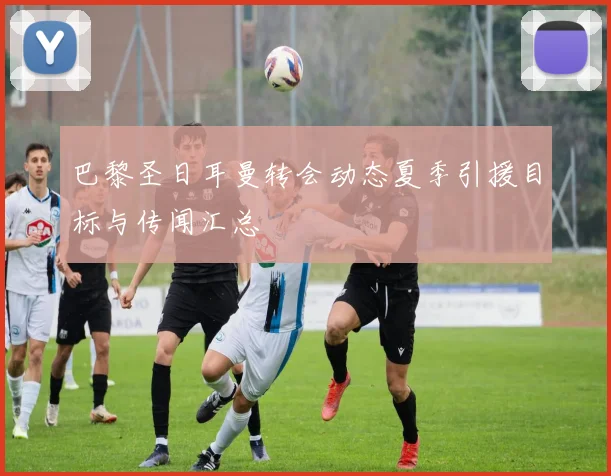 巴黎圣日耳曼转会动态夏季引援目标与传闻汇总